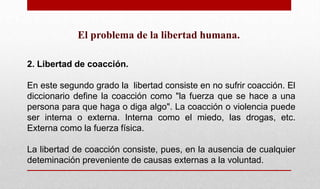 El problema de la libertad humana.
2. Libertad de coacción.
En este segundo grado la libertad consiste en no sufrir coacción. El
diccionario define la coacción como "la fuerza que se hace a una
persona para que haga o diga algo". La coacción o violencia puede
ser interna o externa. Interna como el miedo, las drogas, etc.
Externa como la fuerza física.
La libertad de coacción consiste, pues, en la ausencia de cualquier
deteminación preveniente de causas externas a la voluntad.
 