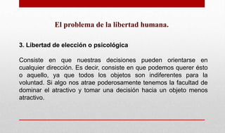 El problema de la libertad humana.
3. Libertad de elección o psicológica
Consiste en que nuestras decisiones pueden orientarse en
cualquier dirección. Es decir, consiste en que podemos querer ésto
o aquello, ya que todos los objetos son indiferentes para la
voluntad. Si algo nos atrae poderosamente tenemos la facultad de
dominar el atractivo y tomar una decisión hacia un objeto menos
atractivo.
 