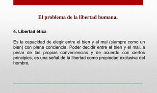 El problema de la libertad humana.
4. Libertad ética
Es la capacidad de elegir entre el bien y el mal (siempre como un
bien) con plena conciencia. Poder decidir entre el bien y el mal, a
pesar de las propias conveniencias y de acuerdo con ciertos
principios, es una señal de la libertad como propiedad exclusiva del
hombre.
 