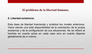 El problema de la libertad humana.
5. Libertad existencia.
Esta dase de libertad trasciende y sintetiza los niveles anteriores.
Viene siendo una total disponibilidad de la orientación de la propia
existencia y de la configuración de sus situaciones. No se refiere al
hombre en cuanto actúa en cada caso sino en cuanto dispone
globalmente de sí mismo.
 