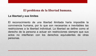 El problema de la libertad humana.
La libertad y sus límites
El reconocimiento de una libertad ilimitada haría imposible la
convivencia humana, por lo que son necesarias e inevitables las
restricciones a la libertad individual. La libertad se define como el
derecho de la persona a actuar sin restricciones siempre que sus
actos no interfieran con los derechos equivalentes de otras
personas.
 