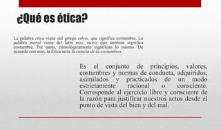¿Qué es ética?
Es el conjunto de principios, valores,
costumbres y normas de conducta, adquiridos,
asimilados y practicados de un modo
estrictamente racional o consciente.
Corresponde al ejercicio libre y consciente de
la razón para justificar nuestros actos desde el
punto de vista del bien y del mal.
La palabra ética viene del griego ethos, que significa costumbre. La
palabra moral viene del latín mos, moris que también significa
costumbre. Por tanto, etimológicamente significan lo mismo. De
acuerdo con esto, la Ética sería la ciencia de la costumbres.
 