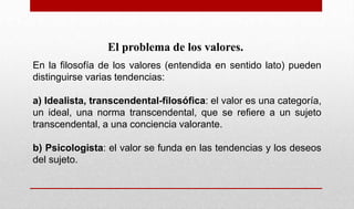 El problema de los valores.
En la filosofía de los valores (entendida en sentido lato) pueden
distinguirse varias tendencias:
a) Idealista, transcendental-filosófica: el valor es una categoría,
un ideal, una norma transcendental, que se refiere a un sujeto
transcendental, a una conciencia valorante.
b) Psicologista: el valor se funda en las tendencias y los deseos
del sujeto.
 