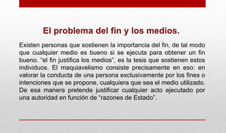 El problema del fin y los medios.
Existen personas que sostienen la importancia del fin, de tal modo
que cualquier medio es bueno si se ejecuta para obtener un fin
bueno. “el fin justifica los medios”, es la tesis que sostienen estos
individuos. El maquiavelismo consiste precisamente en eso: en
valorar la conducta de una persona exclusivamente por los fines o
intenciones que se propone, cualquiera que sea el medio utilizado.
De esa manera pretende justificar cualquier acto ejecutado por
una autoridad en función de “razones de Estado”.
 