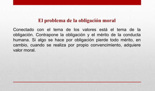El problema de la obligación moral
Conectado con el tema de los valores está el tema de la
obligación. Contrapone la obligación y el mérito de la conducta
humana. Si algo se hace por obligación pierde todo mérito, en
cambio, cuando se realiza por propio convencimiento, adquiere
valor moral.
 