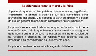 La diferencia entre la moral y la ética.
A pesar de que estas dos palabras tienen el mismo significado:
“costumbre”, la primera a partir de sus raíz etimológica latina
proveniente del griego, y la segunda a partir del griego, y a pesar
de que en general de consideran como dos términos sinónimos.
La primera es el conjunto de normas que recibimos a partir de la
educación acerca de lo que debemos hacer u omitir, y la segunda
es la norma que una persona se otorga así misma en función de
su reflexión y análisis de los valores y las opciones que se
presentan a su consideración en un momento dado.
La primera proviene del exterior, la segunda del interior.
 