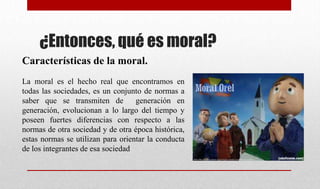 ¿Entonces, qué es moral?
Características de la moral.
La moral es el hecho real que encontramos en
todas las sociedades, es un conjunto de normas a
saber que se transmiten de generación en
generación, evolucionan a lo largo del tiempo y
poseen fuertes diferencias con respecto a las
normas de otra sociedad y de otra época histórica,
estas normas se utilizan para orientar la conducta
de los integrantes de esa sociedad
 
