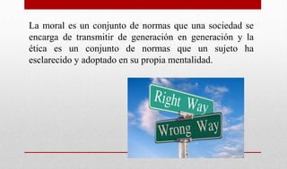 La moral es un conjunto de normas que una sociedad se
encarga de transmitir de generación en generación y la
ética es un conjunto de normas que un sujeto ha
esclarecido y adoptado en su propia mentalidad.
 