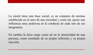 La moral tiene una base social, es un conjunto de normas
establecida en el seno de una sociedad y como tal, ejerce una
influencia muy poderosa en la conducta de cada uno de sus
integrantes.
En cambio la ética surge como tal en la interioridad de una
persona, como resultado de su propia reflexión y su propia
elección.
 