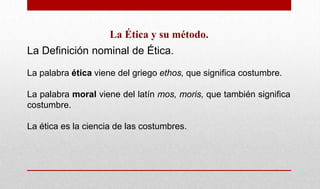 La Ética y su método.
La Definición nominal de Ética.
La palabra ética viene del griego ethos, que significa costumbre.
La palabra moral viene del latín mos, moris, que también significa
costumbre.
La ética es la ciencia de las costumbres.
 