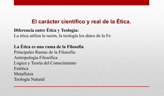 El carácter científico y real de la Ética.
Diferencia entre Ética y Teología:
La ética utiliza la razón, la teología los datos de la Fe
La Ética es una rama de la Filosofía
Principales Ramas de la Filosofía:
Antropología Filosófica
Lógica y Teoría del Conocimiento
Estética
Metafísica
Teología Natural
 