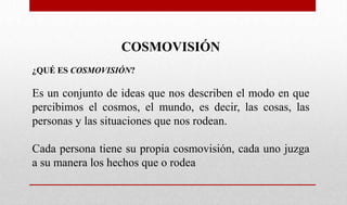COSMOVISIÓN
¿QUÉ ES COSMOVISIÓN?
Es un conjunto de ideas que nos describen el modo en que
percibimos el cosmos, el mundo, es decir, las cosas, las
personas y las situaciones que nos rodean.
Cada persona tiene su propia cosmovisión, cada uno juzga
a su manera los hechos que o rodea
 