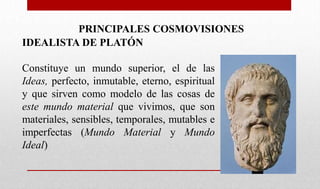 PRINCIPALES COSMOVISIONES
IDEALISTA DE PLATÓN
Constituye un mundo superior, el de las
Ideas, perfecto, inmutable, eterno, espiritual
y que sirven como modelo de las cosas de
este mundo material que vivimos, que son
materiales, sensibles, temporales, mutables e
imperfectas (Mundo Material y Mundo
Ideal)
 
