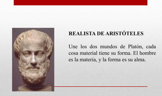 REALISTA DE ARISTÓTELES
Une los dos mundos de Platón, cada
cosa material tiene su forma. El hombre
es la materia, y la forma es su alma.
 