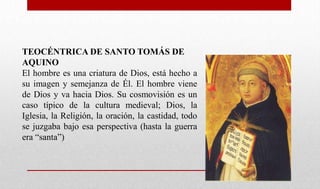 TEOCÉNTRICA DE SANTO TOMÁS DE
AQUINO
El hombre es una criatura de Dios, está hecho a
su imagen y semejanza de Él. El hombre viene
de Dios y va hacia Dios. Su cosmovisión es un
caso típico de la cultura medieval; Dios, la
Iglesia, la Religión, la oración, la castidad, todo
se juzgaba bajo esa perspectiva (hasta la guerra
era “santa”)
 