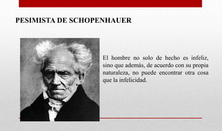 PESIMISTA DE SCHOPENHAUER
El hombre no solo de hecho es infeliz,
sino que además, de acuerdo con su propia
naturaleza, no puede encontrar otra cosa
que la infelicidad.
 