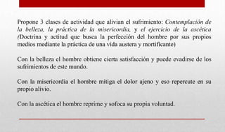 Propone 3 clases de actividad que alivian el sufrimiento: Contemplación de
la belleza, la práctica de la misericordia, y el ejercicio de la ascética
(Doctrina y actitud que busca la perfección del hombre por sus propios
medios mediante la práctica de una vida austera y mortificante)
Con la belleza el hombre obtiene cierta satisfacción y puede evadirse de los
sufrimientos de este mundo.
Con la misericordia el hombre mitiga el dolor ajeno y eso repercute en su
propio alivio.
Con la ascética el hombre reprime y sofoca su propia voluntad.
 