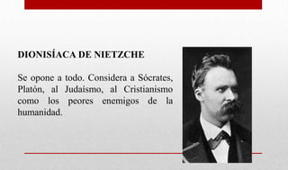 DIONISÍACA DE NIETZCHE
Se opone a todo. Considera a Sócrates,
Platón, al Judaísmo, al Cristianismo
como los peores enemigos de la
humanidad.
 