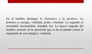 En el hombre distingue lo dionisíaco y lo apolíneo. Lo
primero es energía, vitalidad, poder, voluntad. Lo segundo es
serenidad, racionalidad, claridad, luz. La mayor tragedia del
hombre consiste en la oposición que se ha levantado contra la
expansión de esa energía y voluntad.
 