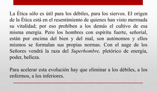 La Ética sólo es útil para los débiles, para los siervos. El origen
de la Ética está en el resentimiento de quienes han visto mermada
su vitalidad; por eso prohíben a los demás el cultivo de esa
misma energía. Pero los hombres con espíritu fuerte, señorial,
están por encima del bien y del mal, son autónomos y ellos
mismos se formulan sus propias normas. Con el auge de los
Señores vendrá la raza del Superhombre, pletórico de energía,
poder, belleza.
Para acelerar esta evolución hay que eliminar a los débiles, a los
enfermos, a los inferiores.
 