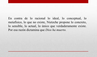 En contra de lo racional lo ideal, lo conceptual, lo
metafísico, lo que no existe, Nietzche propone lo concreto,
lo sensible, lo actual, lo único que verdaderamente existe.
Por esa razón dictamina que Dios ha muerto.
 