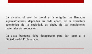 La ciencia, el arte, la moral y la religión, las llamadas
superestructuras, dependen en cada época, de la estructura
económica de la sociedad, es decir, de las condiciones
materiales de producción.
La clase burguesa debe desaparecer para dar lugar a la
Dictadura del Proletariado.
 
