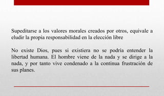 Supeditarse a los valores morales creados por otros, equivale a
eludir la propia responsabilidad en la elección libre
No existe Dios, pues si existiera no se podría entender la
libertad humana. El hombre viene de la nada y se dirige a la
nada, y por tanto vive condenado a la continua frustración de
sus planes.
 