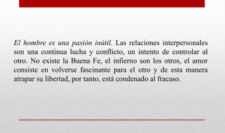 El hombre es una pasión inútil. Las relaciones interpersonales
son una continua lucha y conflicto, un intento de controlar al
otro. No existe la Buena Fe, el infierno son los otros, el amor
consiste en volverse fascinante para el otro y de esta manera
atrapar su libertad, por tanto, está condenado al fracaso.
 
