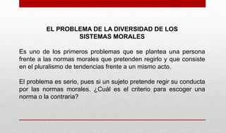 EL PROBLEMA DE LA DIVERSIDAD DE LOS
SISTEMAS MORALES
Es uno de los primeros problemas que se plantea una persona
frente a las normas morales que pretenden regirlo y que consiste
en el pluralismo de tendencias frente a un mismo acto.
El problema es serio, pues si un sujeto pretende regir su conducta
por las normas morales. ¿Cuál es el criterio para escoger una
norma o la contraria?
 