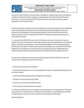 ASOCIACION CESAR CONTO
Colegio Cesar Conto Sede Principal, Colegio Cesar Conto Sede Petecuy,
Colegio Técnico Comercial Dana María y Liceo Santa Clara.
ASOCIACION ANTONIO MACEO
Corporación Educativa Antonio Maceo y Centro Etnoeducativo Antonio Maceo.
A pesarde la oposiciónde losmásdestacadosmontagnards,el gabinetegirondino,presididopor
JeanMarie Rolandde la Platière,adoptóunaactitudbeligerante haciaFedericoGuillermoIIy
FranciscoII, el nuevoemperadordel SacroImperioRomano,que habíasucedidoasupadre,
LeopoldoII,el 1 de marzo de 1792.
El deseode entablarunaguerrase extendiórápidamenteentre losmonárquicos,que confiabanen
la derrotadel gobiernorevolucionarioyenlarestauracióndel AntiguoRégimen,yentre los
girondinos,que anhelabanuntriunfodefinitivosobre lossectoresreaccionariostantoenel
interiorcomoenel exterior.El 20 de abril de 1792 la AsambleaLegislativadeclarólaguerraal
Sacro ImperioRomano.
3.- La Convención(1792-1795): que reclamólaRepública,diomuerte al monarcae impusoun
régimen de terrortal,que nadie se sentía segurodespuésdel asesinatode Marat y laejecuciónde
Dantón,dos líderesrevolucionarios.LaConvenciónpretendióborrartodovestigiodel pasado,
cambiandoel calendarioe introduciendoel cultoaladiosaRazón;mas, la posiciónextremistade
Robespierre unióatodaslas fuerzascontraél y se le ajustició,juntoasuscolaboradoresque
habían llevadolaviolenciaal paroxismomediante laimplantaciónde ese régimende terror.
Se impusieronimportantesrestriccionesal poderde laIglesiacatólicamediante unaserie de
artículos denominadosConstitucióncivil delClero:
— Confiscaciónde losbieneseclesiásticos
— Se permitióal Estadoemitirunnuevotipode papel moneda,losasignados,garantizadoporlas
tierrasconfiscadas
— Que lossacerdotesyobisposfueranelegidosporlosvotantes
— Recibieranunaremuneracióndel Estado
— Prestaranunjuramentode lealtadal Estado
— Que lasórdenesmonásticasfuerandisueltas.
4.- El Directorio(1795-99): que fue un gobiernomoderadoyque,ante el peligrode unretornode
la reaccióno de un rebrote del terror,acabópor cederel podera un jovengeneral que se había
distinguidoporsusvictoriascontralosaustríacosen Italia:NapoleónBonaparte
Obra de Bonaparte
 