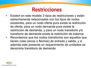 Restricciones
• Existen en este modelo 3 tipos de restricciones y están
estrechamente relacionadas con los tipos de nodos
existentes, para un nodo oferta pura existe la restricción
de oferta; para un nodo demanda pura existe la
restricción de demanda, y para un nodo transitorio y/o
transitorio de demanda existe la restricción de balance
• Recordemos que los nodos transitorios son aquellos que
tienen rutas (arcos o flechas) de entrada y salida, y si
además este presenta un requerimiento de unidades se
denomina transitorio de demanda
 