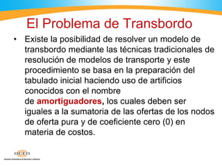El Problema de Transbordo
• Existe la posibilidad de resolver un modelo de
transbordo mediante las técnicas tradicionales de
resolución de modelos de transporte y este
procedimiento se basa en la preparación del
tabulado inicial haciendo uso de artificios
conocidos con el nombre
de amortiguadores, los cuales deben ser
iguales a la sumatoria de las ofertas de los nodos
de oferta pura y de coeficiente cero (0) en
materia de costos.
 