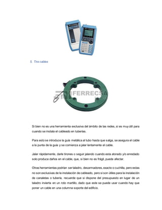 5. Tira cables
Si bien no es una herramienta exclusiva del ámbito de las redes, si es muy útil para
cuando se instala el cableado en tuberías.
Para esto se introduce la guía metálica al tubo hasta que salga, se asegura el cable
a la punta de la guía y se comienza a jalar lentamente el cable.
Jalar rápidamente, darle tirones o seguir jalando cuando esta atorado y/o enredado
solo produce daños en el cable, que, si bien no es frágil, puede afectar.
Otras herramientas podrían sertaladro, desarmadores,exacto o cuchilla, pero estas
no son exclusivas de la instalación de cableado, pero si son útiles para la instalación
de canaletas o tubería, recuerde que si dispone del presupuesto en lugar de un
taladro invierta en un roto martillo, dado que este se puede usar cuando hay que
poner un cable en una columna soporte del edificio.
 