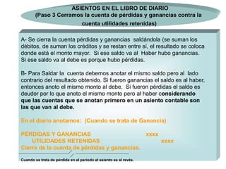 10
A- Se cierra la cuenta pérdidas y ganancias saldándola (se suman los
débitos, de suman los créditos y se restan entre sí, el resultado se coloca
donde está el monto mayor. Si ese saldo va al Haber hubo ganancias.
Si ese saldo va al debe es porque hubo pérdidas.
B- Para Saldar la cuenta debemos anotar el mismo saldo pero al lado
contrario del resultado obtenido. Si fueron ganancias el saldo es al haber,
entonces anoto el mismo monto al debe. Si fueron pérdidas el saldo es
deudor por lo que anoto el mismo monto pero al haber considerando
que las cuentas que se anotan primero en un asiento contable son
las que van al debe.
En el diario anotamos: (Cuando se trata de Ganancia)
PÉRDIDAS Y GANANCIAS xxxx
UTILIDADES RETENIDAS xxxx
Cierre de la cuenta de pérdidas y ganancias.
Cuando se trata de pérdida en el período el asiento es al revés.
ASIENTOS EN EL LIBRO DE DIARIO
(Paso 3 Cerramos la cuenta de pérdidas y ganancias contra la
cuenta utilidades retenidas)
 