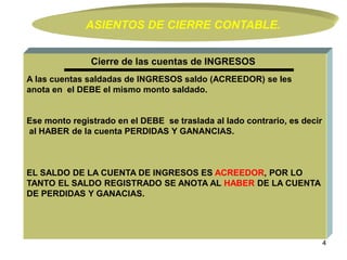 4
A las cuentas saldadas de INGRESOS saldo (ACREEDOR) se les
anota en el DEBE el mismo monto saldado.
Ese monto registrado en el DEBE se traslada al lado contrario, es decir
al HABER de la cuenta PERDIDAS Y GANANCIAS.
EL SALDO DE LA CUENTA DE INGRESOS ES ACREEDOR, POR LO
TANTO EL SALDO REGISTRADO SE ANOTA AL HABER DE LA CUENTA
DE PERDIDAS Y GANACIAS.
Cierre de las cuentas de INGRESOS
ASIENTOS DE CIERRE CONTABLE.
 