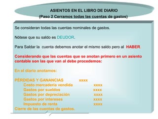 Lic. Juan Carlos Lépiz Carballo 8
Se consideran todas las cuentas nominales de gastos.
Nótese que su saldo es DEUDOR.
Para Saldar la cuenta debemos anotar el mismo saldo pero al HABER.
Considerando que las cuentas que se anotan primero en un asiento
contable son las que van al debe procedemos:
En el diario anotamos:
PÉRDIDAS Y GANANCIAS xxxx
Costo mercadería vendida xxxx
Gastos por sueldos xxxx
Gastos por depreciación xxxx
Gastos por intereses xxxx
Impuesto de renta xxxx
Cierre de las cuentas de gastos.
ASIENTOS EN EL LIBRO DE DIARIO
(Paso 2 Cerramos todas las cuentas de gastos)
 