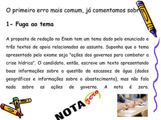 O primeiro erro mais comum, já comentamos sobre:
1- Fuga ao tema
A proposta de redação no Enem tem um tema dado pelo enunciado e
três textos de apoio relacionados ao assunto. Suponha que o tema
apresentado pelo exame seja "ações dos governos para combater a
crise hídrica". O candidato, então, escreve um texto apresentando
boas informações sobre a questão da escassez de água (dados
geográficos e informações sobre o abastecimento), mas não fala
nada sobre as ações de governo. A nota é zero.
 