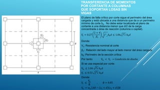 TRANSFERENCIA DE MOMENTOS
POR CORTANTE A COLUMNAS
QUE SOPORTAN LOSAS SIN
VIGAS
El plano de falla crítico por corte sigue el perímetro del área
cargada y está ubicada a una distancia que da a un perímetro
mínimo de corte b0. No debe estar localizada al plano de
cortante a una distancia menor que d/2 de la carga
concentrada o área de reacción (columna o capitel).
𝑉
𝑐 = 0.27
2 + 4
𝛽𝑐
𝑓′
𝑐
𝑏0𝑑 ≤ 1.06 𝑓′𝑐 𝑏0𝑑
Donde:
Vc: Resistencia nominal al corte
βc: Relación del lado mayor al lado menor del área cargada
b0: Perímetro de la sección crítica
Por tanto: Vn < Vc → Condición de diseño
Si se usa especial por corte:
Vn ≤ 1.06 f′c b0d
𝑉
𝑐 ≤ 0.53 𝑓′𝑐 𝑏0𝑑
Donde:
𝑉
𝑐 ≤
𝑉
𝑛
∅
, ∅ = 0.85
𝑉
𝑛 = 𝑤𝑢 𝐴𝐵 − 𝑐1 + 𝑑 𝑐2 + 𝑑 ∅
 