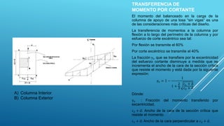 TRANSFERENCIA DE
MOMENTO POR CORTANTE
El momento del balanceado en la carga de la
columna de apoyo de una losa “sin vigas” es una
de las consideraciones más críticas del diseño.
La transferencia de momentos a la columna por
flexión a lo largo del perímetro de la columna y por
esfuerzo de corte excéntrico sea tal:
Por flexión se transmite el 60%
Por corte excéntrico se transmite el 40%
La fracción γv que se transfiere por la excentricidad
del esfuerzo cortante disminuye a medida que se
incrementa el ancho de la cara de la sección crítica
que resiste el momento y está dada por la siguiente
expresión:
𝛾𝑣 = 1 −
1
1 +
2
3
c1 + d
c2 + d
Dónde:
γv : Fracción del momento transferido por
excentricidad.
c2 + d: Ancho de la cara de la sección crítica que
resiste el momento.
c1 + d: Ancho de la cara perpendicular a c2 + d.
A) Columna Interior
B) Columna Exterior
 