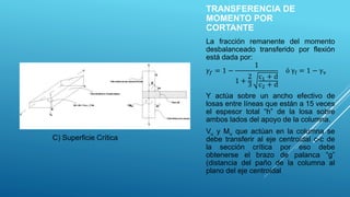 TRANSFERENCIA DE
MOMENTO POR
CORTANTE
La fracción remanente del momento
desbalanceado transferido por flexión
está dada por:
𝛾𝑓 = 1 −
1
1 +
2
3
c1 + d
c2 + d
ó γf = 1 − γv
Y actúa sobre un ancho efectivo de
losas entre líneas que están a 15 veces
el espesor total “h” de la losa sobre
ambos lados del apoyo de la columna.
Vu y Mu que actúan en la columna se
debe transferir al eje centroidal c-c de
la sección crítica por eso debe
obtenerse el brazo de palanca “g”
(distancia del paño de la columna al
plano del eje centroidal
C) Superficie Crítica
 