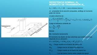 RESISTENCIA NOMINAL AL
MOMENTO DE TRANSMISIÓN 𝑴𝒏
Ac = 2d C1 + C2 + 2d → para columna interior
Jc : propiedad de la sección propuesta, análogo al momento
polar de inercia
Jc para columna es:
𝐽𝑐 =
𝐶1 + 𝑑 2 𝑑3
6
+
2𝑑
3
𝐶𝐴𝐵
3
+ 𝐶𝐶𝐷
3
+ 𝐶2 + 𝑑 𝑑 𝐶𝐴𝐵
2
Luego el esfuerzo cortante es:
𝑉𝑈 =
𝑉𝑈
𝐴𝐶
+
𝛾𝑣𝑀𝑐
𝐽
Dónde:
Mc: momento tensionante
El momento de diseño de las columnas que sostiene la losa
depende de su ubicación.
𝑀 = 0.07 𝑊𝑛𝑑 + 0.5𝑊
𝑛𝑒 𝑙2𝑙𝑛2 − 𝑊′𝑛𝑑𝑙′2 𝑙′𝑛
2
Wnd : Carga muerta en el tramo de mayor luz
Wne : Carga viva en el tramo de mayor luz
W′nd : Carga muerta en el tramo de menor luz
l′n : Luz del tramo menor entre cargas de apoyo
 
