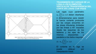 TRANSMISIÓN DE CARGAS DE LA
LOSA A LOS ELEMENTOS
VERTICALES TRANSFERENCIA DEL
CORTE EN LOSAS CON VIGAS
Las vigas cuyo parámetro
α1
l2
l1
≥ 1.0 deben diseñarse
ó dimensionarse para resistir
la fuerza cortante producida
por las cargas actuantes en
las áreas tributarias limitadas
por las líneas a 45° trazadas
desde las esquinas de los
tableros y los ejes de los
mismos adyacentes y
paralelos a los lados mayores.
𝑆𝑖: ∝1
𝑙2
𝑙1
< 1.0
El cortante en la viga se
puede obtener por
interpolación lineal.
 