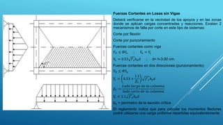 Fuerzas Cortantes en Losas sin Vigas
Deberá verificarse en la vecindad de los apoyos y en las zonas
donde se aplican cargas concentradas y reacciones. Existen 2
mecanismos de falla por corte en este tipo de sistemas:
Corte por flexión
Corte por punzonamiento
Fuerzas cortantes como viga
𝑉𝑈 ≤ ∅𝑉
𝑛 ; 𝑉
𝑛 = 𝑉
𝑐
Vc = 0.53 f′cb0d ; d= h-3.00 cm.
Fuerzas cortantes en dos direcciones (punzonamiento)
VU ≤ ∅Vn
𝑉
𝑐 = 0.53 +
1.1
𝛽𝐶
𝑓′𝑐𝑏0𝑑
𝛽𝐶 =
𝐿𝑎𝑑𝑜 𝑙𝑎𝑟𝑔𝑜 𝑑𝑒 𝑙𝑎 𝑐𝑜𝑙𝑢𝑚𝑛𝑎
𝑙𝑎𝑑𝑜 𝑐𝑜𝑟𝑡𝑜 𝑑𝑒 𝑙𝑎 𝑐𝑜𝑙𝑢𝑚𝑛𝑎
𝑉
𝑐 < 1.1 𝑓′𝑐𝑏0𝑑
b0 = perímetro de la sección crítica
El reglamento indica que para calcular los momentos flectores
podrá utilizarse una carga uniforme repartidas equivalentemente.
 