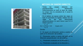 5) Todas las cargas deberán ser
gravitacionales y distribuidas
uniformemente en todo el claro de carga.
La carga viva no excederá de 3 veces la
carga muerta.
6) Si el tablero se apoya sobre las vigas en
todo el perímetro la rigidez relativa de las
vigas en las dos direcciones
perpendiculares no será menor que 0.2 ni
mayor que 5.0
0.2 <
∝1 𝑙1
2
∝2 𝑙2
2 < 5.0 𝑆𝑒𝑔ú𝑛 𝐴𝐶𝐼
Donde:
l1
2
: Es igual a la dimensión centro a centro de
paño en la dirección del análisis.
l2
2
: Dimensión centro a centro del paño en la
dirección perpendicular a la del análisis.
∝1 : Parámetro evaluado en la dirección l1
∝2 : Parámetro evaluado en la dirección l2
MÉTODO DE DISEÑO DIRECTO
 
