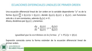 ECUACIONES DIFERNCIALES LINEALES DE PRIMER ORDEN
Una ecuación diferencial lineal de 1er orden en la variable dependiente “𝑦” es de la
forma: 𝑄0 𝑥
𝑑𝑦
𝑑𝑥
+ 𝑄1 𝑥 𝑦 = 𝑄2(𝑥) ; donde: 𝑄0(𝑥), 𝑄1(𝑥) y 𝑄2(𝑥) ; son funciones
solo de 𝑥 ó son constantes, además 𝑄0(𝑥) ≠ 0 .
Ahora, dividimos por 𝑄0(𝑥) y tenemos:
𝑑𝑦
𝑑𝑥
+
𝑄1(𝑥)
𝑄0(𝑥)
∙ 𝑦 =
𝑄2 𝑥
𝑄0 𝑥
𝑖𝑔𝑢𝑎𝑙𝑑𝑎𝑑 𝑞𝑢𝑒 𝑙𝑎 𝑒𝑠𝑐𝑟𝑖𝑏𝑖𝑚𝑜𝑠 𝑒𝑛 𝑙𝑎 𝑓𝑜𝑟𝑚𝑎: 𝑦′ + 𝑃 𝑥 𝑦 = 𝑄(𝑥)
Expresión conocida como la forma estándar de la ecuación diferencial lineal de
primer orden.
 