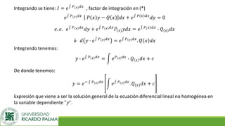 Integrando se tiene: 𝐼 = 𝑒‫׬‬ 𝑃(𝑥)𝑑𝑥
, factor de integración en (*)
𝑒‫׬‬ 𝑃(𝑥)𝑑𝑥
𝑃 𝑥 𝑦 − 𝑄 𝑥 𝑑𝑥 + 𝑒‫׬‬ 𝑃 𝑥 𝑑𝑥
𝑑𝑦 = 0
𝑒. 𝑒. 𝑒‫׬‬ 𝑃(𝑥)𝑑𝑥
𝑑𝑦 + 𝑒‫׬‬ 𝑃(𝑥)𝑑𝑥
𝑃(𝑥)𝑦𝑑𝑥 = 𝑒‫׬‬ 𝑃(𝑥)𝑑𝑥
∙ 𝑄(𝑥)𝑑𝑥
ó 𝑑 𝑦 ∙ 𝑒‫׬‬ 𝑃(𝑥)𝑑𝑥
= 𝑒‫׬‬ 𝑃 𝑥 𝑑𝑥
. 𝑄 𝑥 𝑑𝑥
Integrando tenemos:
𝑦 ∙ 𝑒‫׬‬ 𝑃 𝑥 𝑑𝑥
= න 𝑒𝑃 𝑥 𝑑𝑥
∙ 𝑄 𝑥 𝑑𝑥 + 𝑐
De donde tenemos:
𝑦 = 𝑒− ‫׬‬ 𝑃(𝑥)𝑑𝑥
න 𝑒‫׬‬ 𝑃(𝑥)𝑑𝑥
. 𝑄(𝑥)𝑑𝑥 + 𝑐
Expresión que viene a ser la solución general de la ecuación diferencial lineal no homogénea en
la variable dependiente "𝑦“.
 