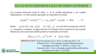 ECUACIONES DIFERENCIALES DE ORDEN SUPERIOR
Una ecuación diferencial lineal de orden n en la variable dependiente y, con variable
independiente; x es toda ecuación que puede ser expresada en la forma:
)
(
)
(
)
(
...
)
(
)
( )
1
(
1
)
1
(
1
)
(
0 x
b
y
x
a
y
x
a
y
x
a
y
x
a n
n
n
n
=
+
+
+
+ −
−
… (*)
Donde : 0
)
(
0 
x
a y los n
i
x
ai ,...,
2
,
1
)
( =
 así como b(x) son funciones solo de
x o constantes y continuas en algún intervalo [a, b] donde existe la solución de ésta ecuación
diferencial; estas ecuaciones también pueden ser expresadas en la forma:
)
(
)
(
0
)
,...,
,
,
,
( )
(
x
b
y
L
ó
y
y
y
y
x
F n
=
=



OBSERVACION: Si en la ecuación 𝐿 𝑦 = 𝑏 𝑥 , se tiene que 𝑏 𝑥 = 0,
Entonces 𝐿 𝑦 = 0 es llamada ecuación diferencial lineal
homogénea de orden “n” (ELH) y, si 𝑏(𝑥) ≠ 0,
Entonces 𝐿 𝑦 = 𝑏(𝑥) es llamada ecuación diferencial lineal no
homogénea de orden “n” (ELNH).
 
