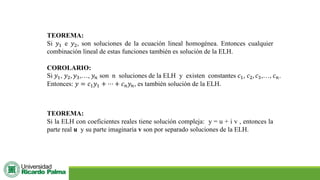 TEOREMA:
Si 𝑦1 e 𝑦2, son soluciones de la ecuación lineal homogénea. Entonces cualquier
combinación lineal de estas funciones también es solución de la ELH.
COROLARIO:
Si 𝑦1, 𝑦2, 𝑦3,…, 𝑦𝑛 son n soluciones de la ELH y existen constantes 𝑐1, 𝑐2, 𝑐3,…, 𝑐𝑛.
Entonces: 𝑦 = 𝑐1𝑦1 + ⋯ + 𝑐𝑛𝑦𝑛, es también solución de la ELH.
TEOREMA:
Si la ELH con coeficientes reales tiene solución compleja: y = u + i v , entonces la
parte real u y su parte imaginaria v son por separado soluciones de la ELH.
 