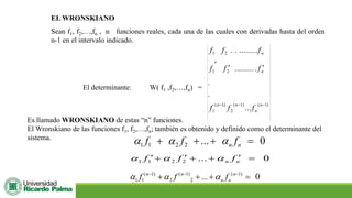 EL WRONSKIANO
Sean f1, f2,…,fn , n funciones reales, cada una de las cuales con derivadas hasta del orden
n-1 en el intervalo indicado.
El determinante: W( f1 ,f2,…,fn) =
)
1
(
)
1
(
2
)
1
(
1
2
1
2
1
...
.
.
.
.........
.........
.
.
−
−
−



n
n
n
n
n
n
f
f
f
f
f
f
f
f
f
Es llamado WRONSKIANO de estas “n” funciones.
El Wronskiano de las funciones f1, f2,…,fn; también es obtenido y definido como el determinante del
sistema.
1 1 2 2 ... 0
n n
f f f
  
+ + + =
0
...
2
2
1
1 =

+
+

+
 n
n f
f
f 


( 1) ( 1) ( 1)
1 1 2 2 ... 0
n n n
n n
f f f
  
− − −
+ + + =
.
.
 