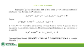 ECUACION AUXILIAR
Supongamos que una solución de la ELH es de la forma y = emx ; entonces sustituimos
esta función y sus derivadas en (*) y tenemos.
0
... 1
1
1
0 =
+
+
+
+ −
− mx
n
mx
n
mx
n
mx
n
e
a
me
a
e
m
a
e
m
a
Esto es:
0
)
...
( 1
1
1
0 =
+
+
+
+ −
−
n
n
n
n
mx
a
m
a
m
a
m
a
e
Y como emx ≠ 0 para todo x en los reales; entonces la única manera de que esta función
exponencial pueda satisfacer la ecuación diferencial, es eligiendo m de modo que sea una raíz de
la ecuación
0
... 1
1
1
0 =
+
+
+
+ −
−
n
n
n
n
a
m
a
m
a
m
a
Esta ecuación es llamada ECUACIÓN AUXILIAR Ó CARACTERÍSTICA de la ecuación
diferencial (*).
 